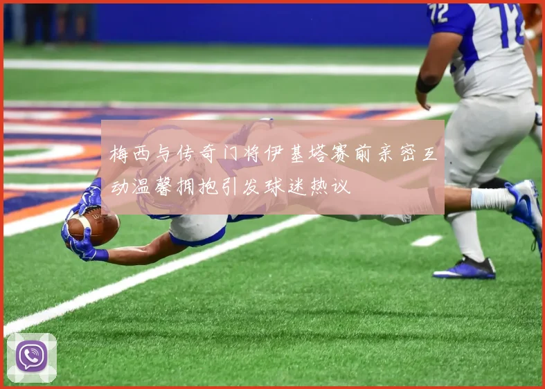 梅西与传奇门将伊基塔赛前亲密互动温馨拥抱引发球迷热议