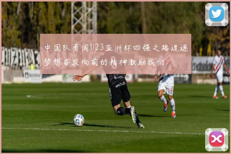 中国队勇闯U23亚洲杯四强之路追逐梦想奋发向前的精神激励我们