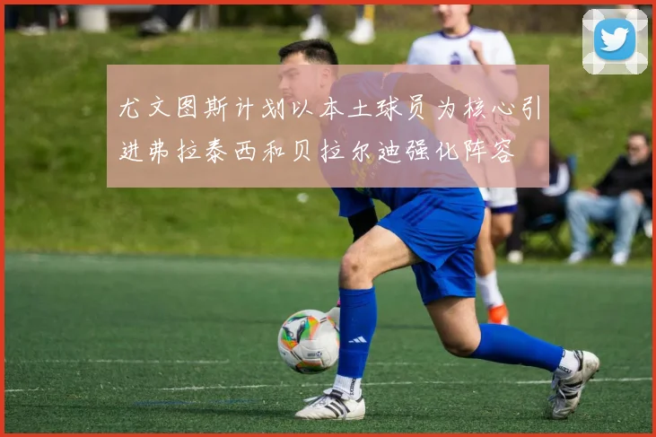 尤文图斯计划以本土球员为核心引进弗拉泰西和贝拉尔迪强化阵容