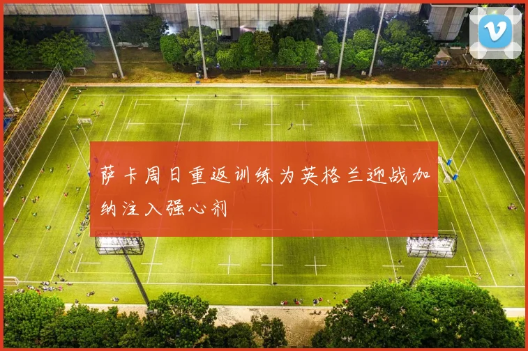 萨卡周日重返训练为英格兰迎战加纳注入强心剂