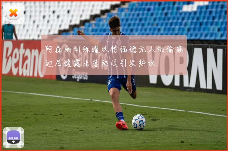 阿森纳训练遭沃特福德无人机偷窥迪尼透露击落经过引发热议