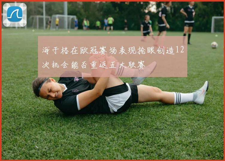 海于格在欧冠赛场表现抢眼创造12次机会能否重返五大联赛