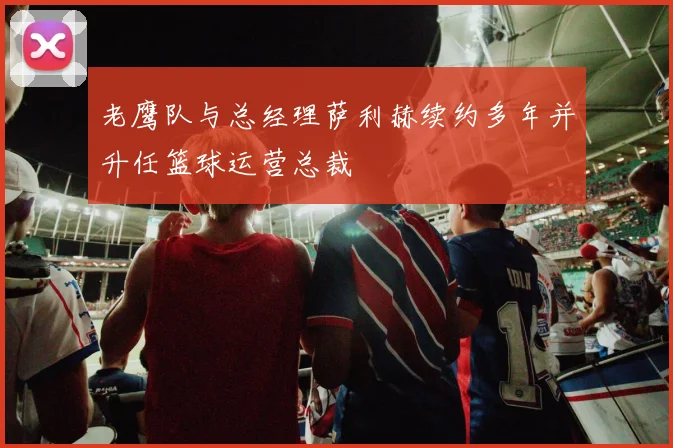 老鹰队与总经理萨利赫续约多年并升任篮球运营总裁