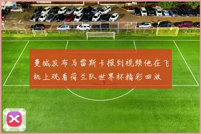 曼城发布马雷斯卡报到视频他在飞机上观看荷兰队世界杯精彩回放