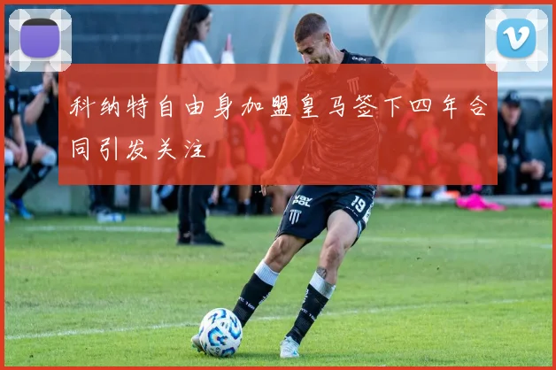 科纳特自由身加盟皇马签下四年合同引发关注