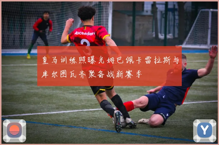 皇马训练照曝光姆巴佩卡雷拉斯与库尔图瓦齐聚备战新赛季