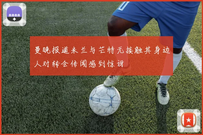 曼晚报道米兰与芒特无接触其身边人对转会传闻感到惊讶