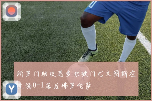 所罗门助攻恩多尔破门尤文图斯在主场0-1落后佛罗伦萨