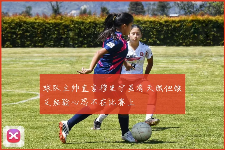 球队主帅直言穆里宁虽有天赋但缺乏经验心思不在比赛上