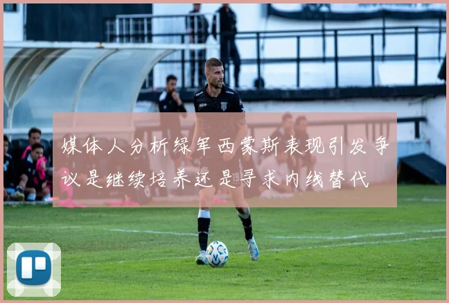 媒体人分析绿军西蒙斯表现引发争议是继续培养还是寻求内线替代