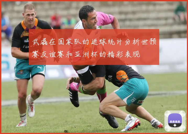 武磊在国家队的进球统计分析世预赛友谊赛和亚洲杯的精彩表现