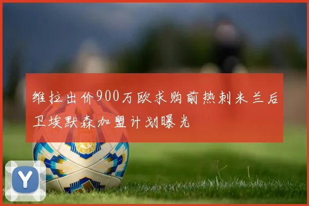 维拉出价900万欧求购前热刺米兰后卫埃默森加盟计划曝光