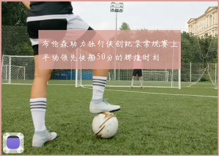 布伦森助力独行侠创纪录常规赛上半场领先快船50分的辉煌时刻