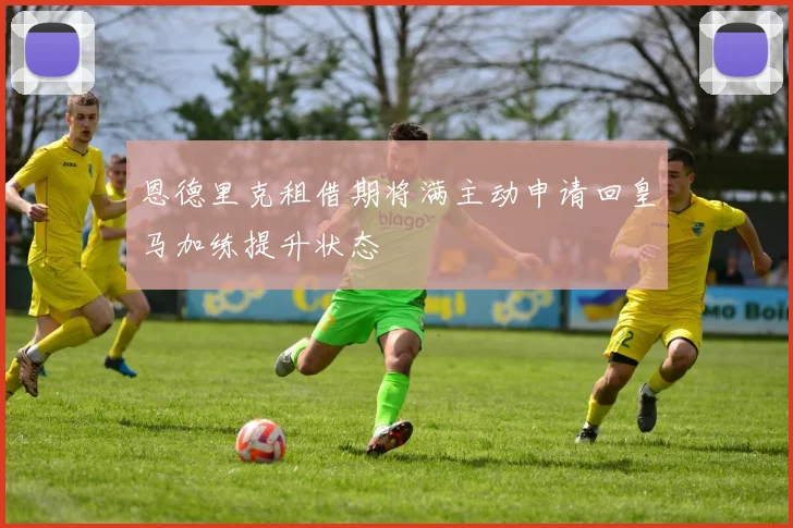 恩德里克租借期将满主动申请回皇马加练提升状态