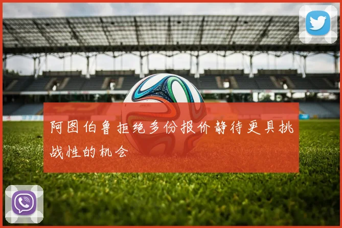 阿图伯鲁拒绝多份报价静待更具挑战性的机会