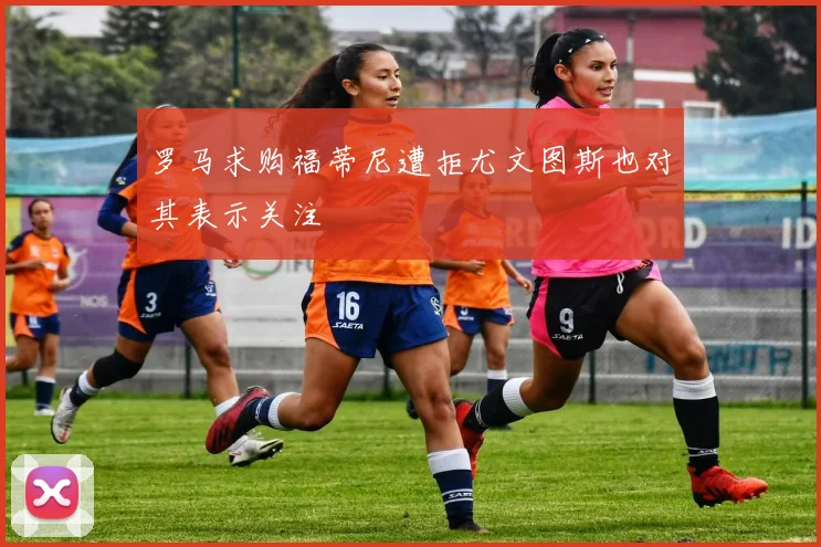 罗马求购福蒂尼遭拒尤文图斯也对其表示关注