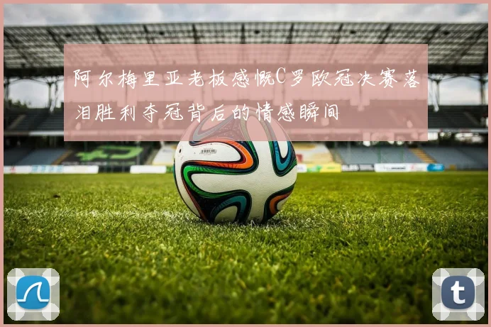 阿尔梅里亚老板感慨C罗欧冠决赛落泪胜利夺冠背后的情感瞬间