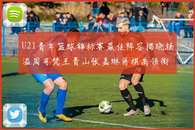 U21青年篮球锦标赛最佳阵容揭晓杨溢周可梵王青山张嘉琳蒋祺禹领衔出战