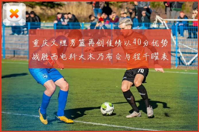 重庆文理男篮再创佳绩以40分优势战胜西电科大木乃布合与程千曜表现出色
