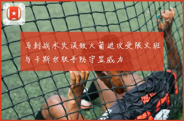 马刺战术失误致火箭进攻受限文班与卡斯尔联手防守显威力