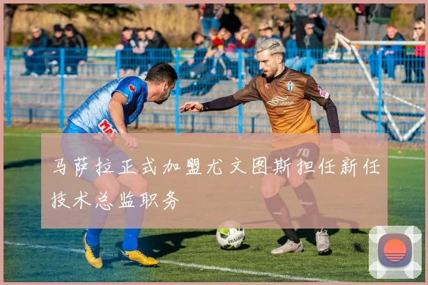 马萨拉正式加盟尤文图斯担任新任技术总监职务
