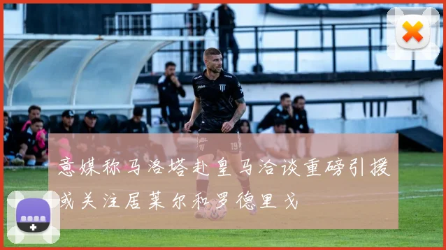 意媒称马洛塔赴皇马洽谈重磅引援或关注居莱尔和罗德里戈