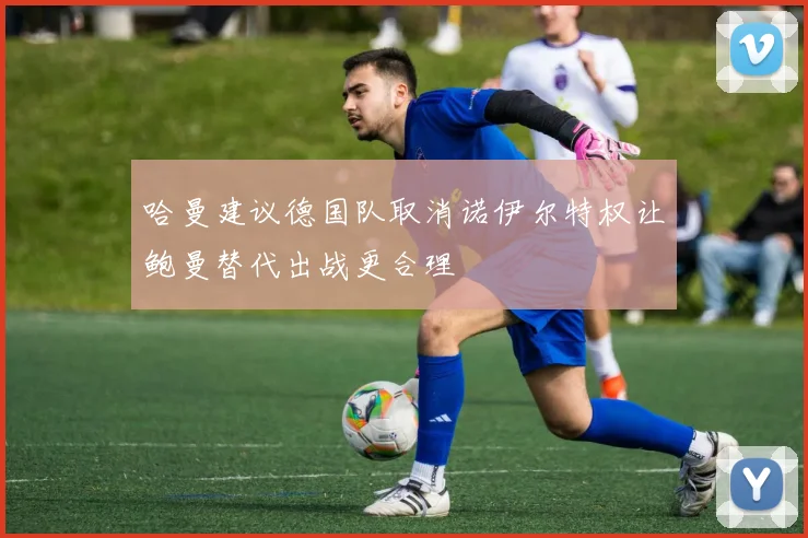 哈曼建议德国队取消诺伊尔特权让鲍曼替代出战更合理