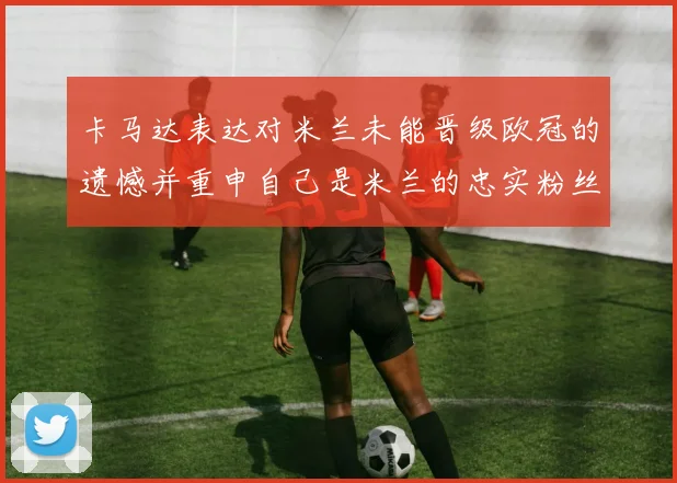 卡马达表达对米兰未能晋级欧冠的遗憾并重申自己是米兰的忠实粉丝